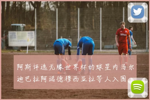 阿斯评选无缘世界杯的球星内马尔迪巴拉阿诺德穆西亚拉等人入围
