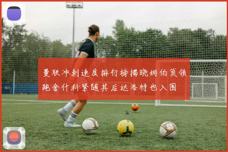 曼联冲刺速度排行榜揭晓姆伯莫领跑舍什科紧随其后达洛特也入围