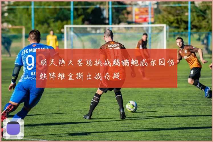 明天热火客场挑战鹈鹕鲍威尔因伤缺阵维金斯出战存疑