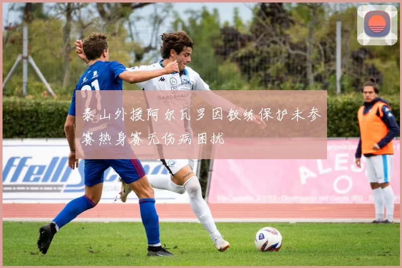 泰山外援阿尔瓦罗因教练保护未参赛热身赛无伤病困扰