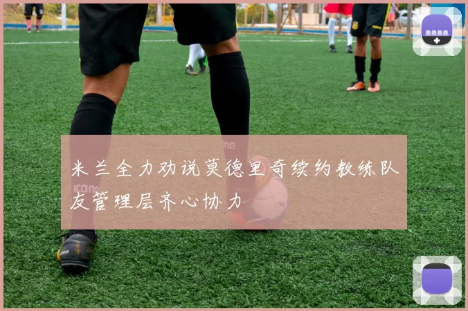 米兰全力劝说莫德里奇续约教练队友管理层齐心协力