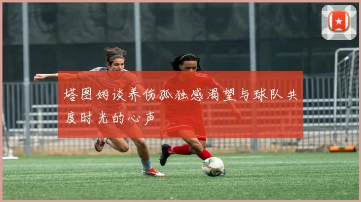 塔图姆谈养伤孤独感渴望与球队共度时光的心声