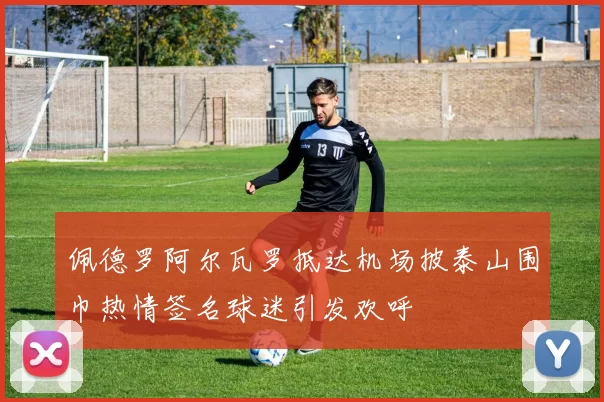 佩德罗阿尔瓦罗抵达机场披泰山围巾热情签名球迷引发欢呼