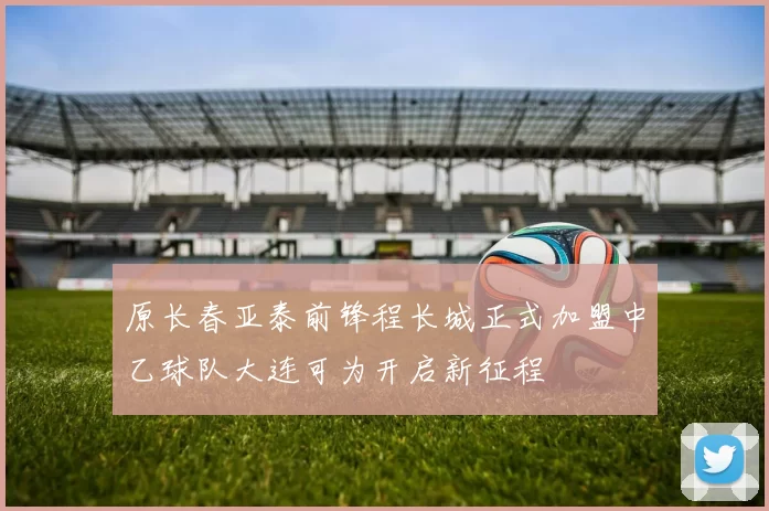 原长春亚泰前锋程长城正式加盟中乙球队大连可为开启新征程