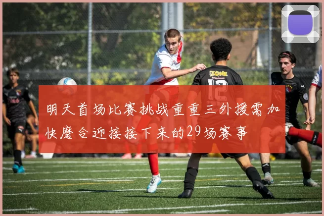 明天首场比赛挑战重重三外援需加快磨合迎接接下来的29场赛事