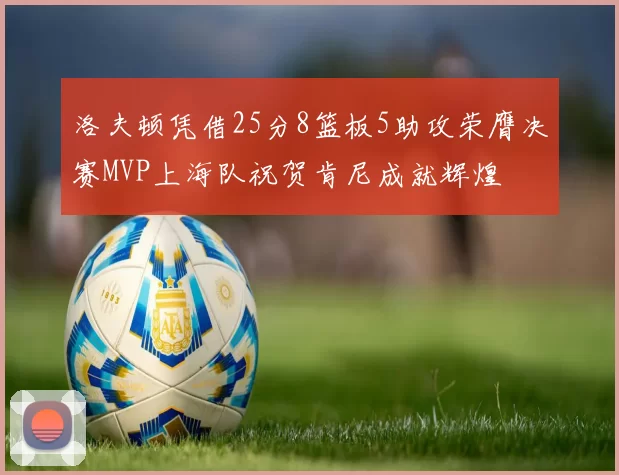 洛夫顿凭借25分8篮板5助攻荣膺决赛MVP上海队祝贺肯尼成就辉煌