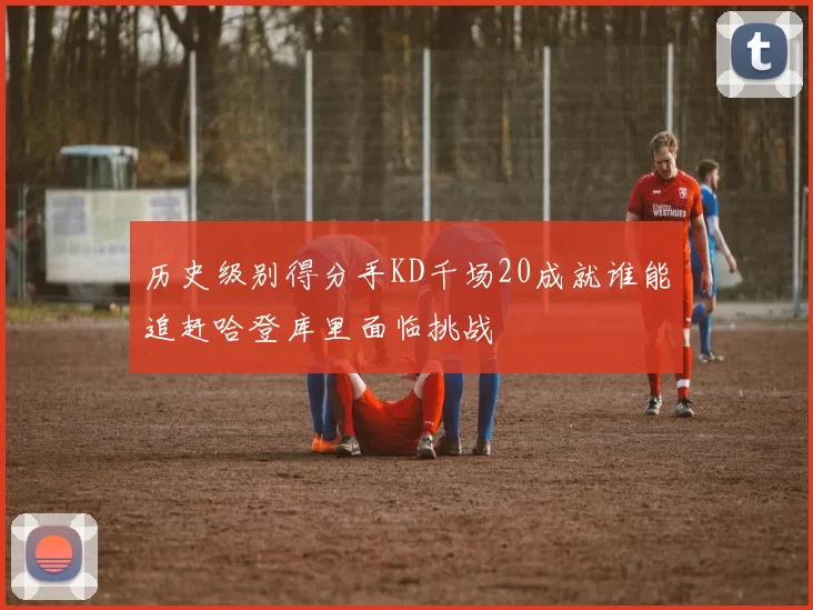 历史级别得分手KD千场20成就谁能追赶哈登库里面临挑战