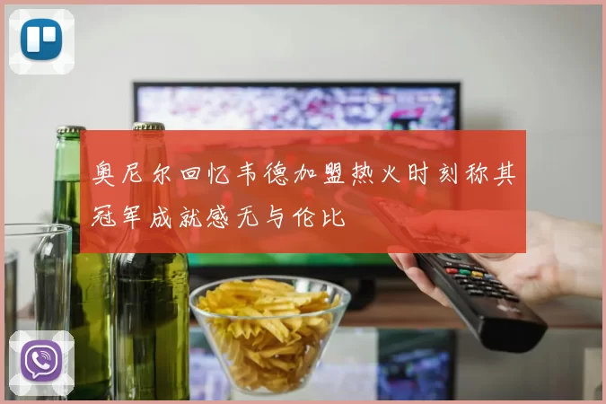 奥尼尔回忆韦德加盟热火时刻称其冠军成就感无与伦比