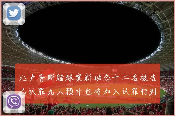 比卢普斯赌球案新动态十二名被告已认罪九人预计也将加入认罪行列