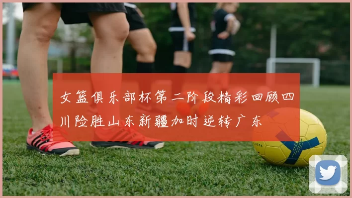 女篮俱乐部杯第二阶段精彩回顾四川险胜山东新疆加时逆转广东