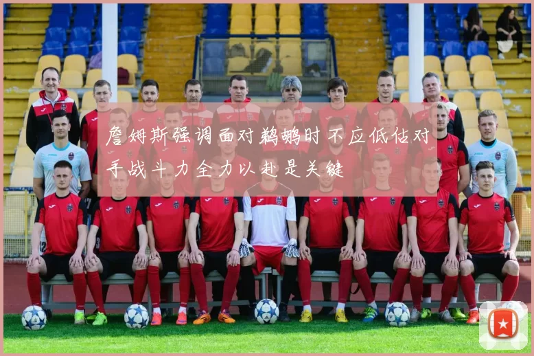 詹姆斯强调面对鹈鹕时不应低估对手战斗力全力以赴是关键