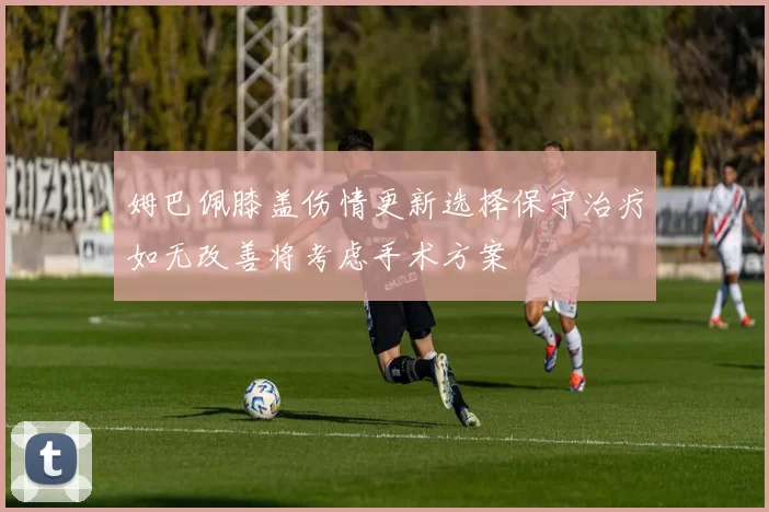 姆巴佩膝盖伤情更新选择保守治疗如无改善将考虑手术方案