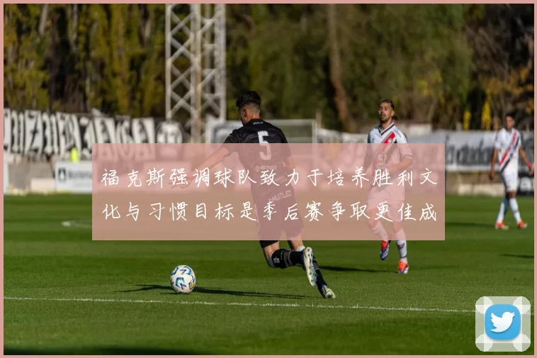 福克斯强调球队致力于培养胜利文化与习惯目标是季后赛争取更佳成绩