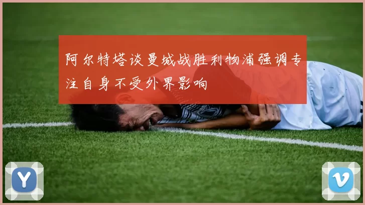 阿尔特塔谈曼城战胜利物浦强调专注自身不受外界影响
