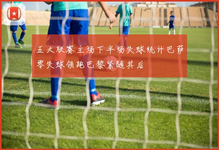 五大联赛主场下半场失球统计巴萨零失球领跑巴黎紧随其后