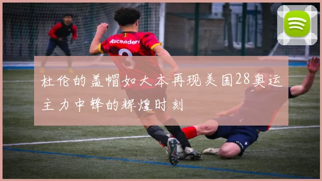 杜伦的盖帽如大本再现美国28奥运主力中锋的辉煌时刻