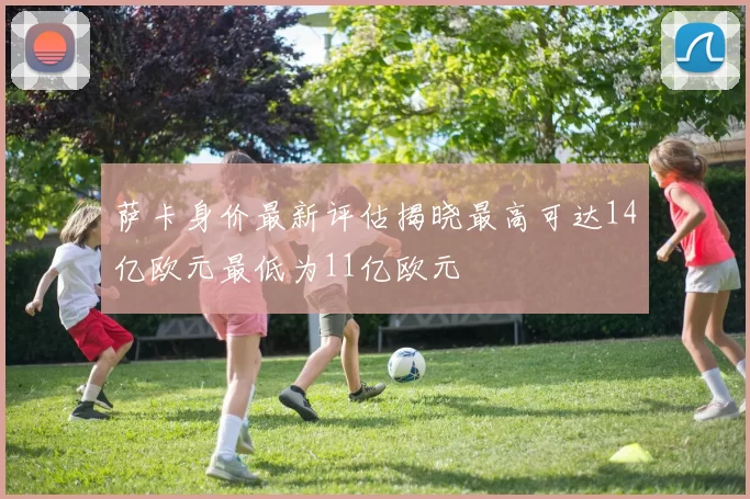 萨卡身价最新评估揭晓最高可达14亿欧元最低为11亿欧元