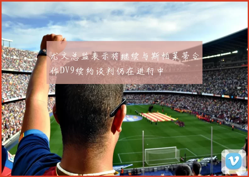 尤文总监表示将继续与斯帕莱蒂合作DV9续约谈判仍在进行中