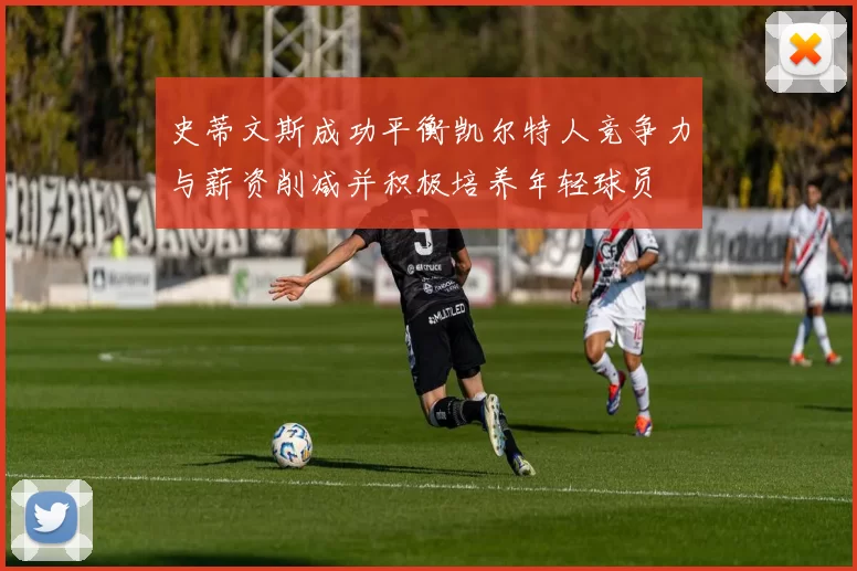史蒂文斯成功平衡凯尔特人竞争力与薪资削减并积极培养年轻球员