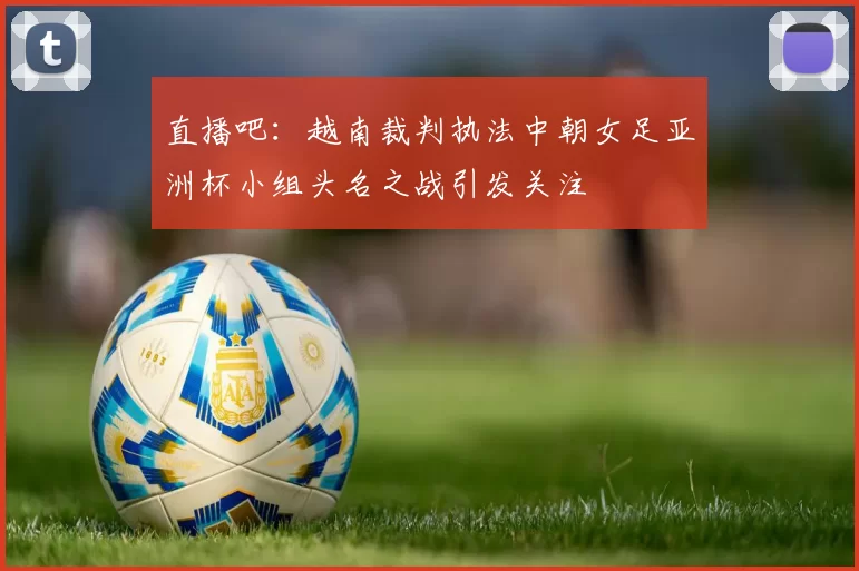 直播吧：越南裁判执法中朝女足亚洲杯小组头名之战引发关注