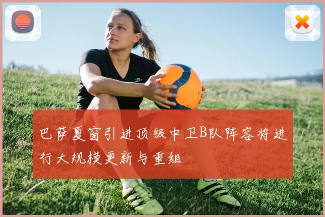 巴萨夏窗引进顶级中卫B队阵容将进行大规模更新与重组