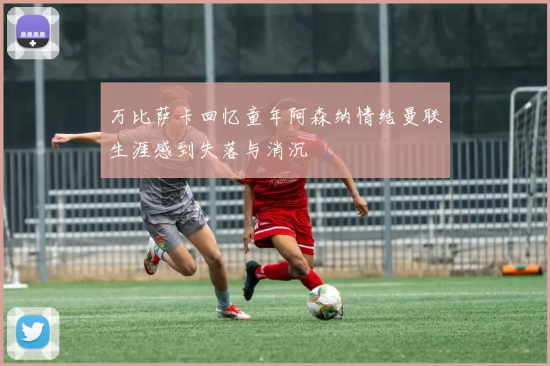 万比萨卡回忆童年阿森纳情结曼联生涯感到失落与消沉